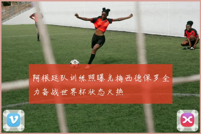 阿根廷队训练照曝光梅西德保罗全力备战世界杯状态火热