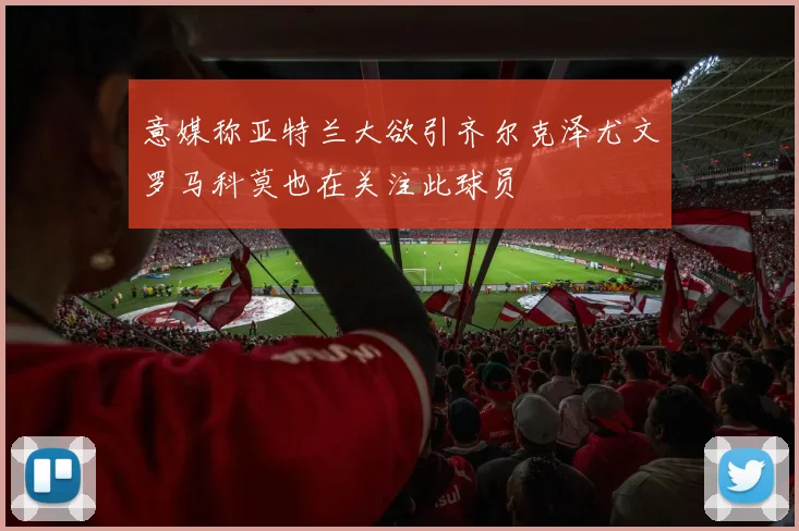 意媒称亚特兰大欲引齐尔克泽尤文罗马科莫也在关注此球员
