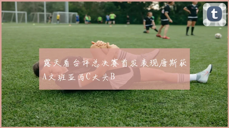 露天看台评总决赛首发表现唐斯获A文班亚马C大头B