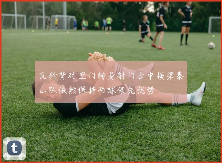 瓦科背对空门转身射门击中横梁泰山队依然保持两球领先优势