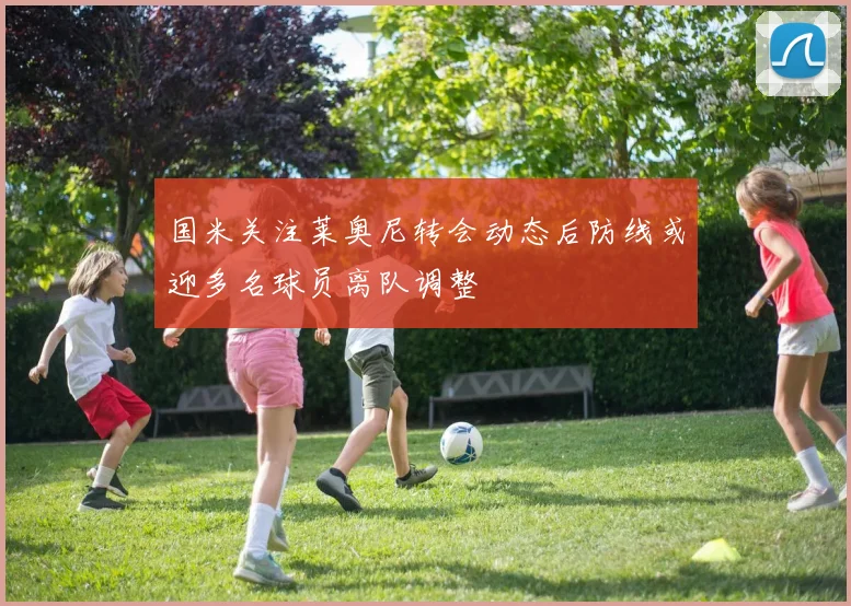 国米关注莱奥尼转会动态后防线或迎多名球员离队调整