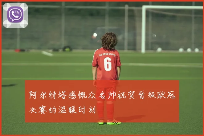 阿尔特塔感慨众名帅祝贺晋级欧冠决赛的温暖时刻