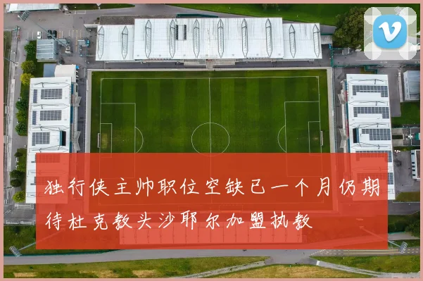 独行侠主帅职位空缺已一个月仍期待杜克教头沙耶尔加盟执教