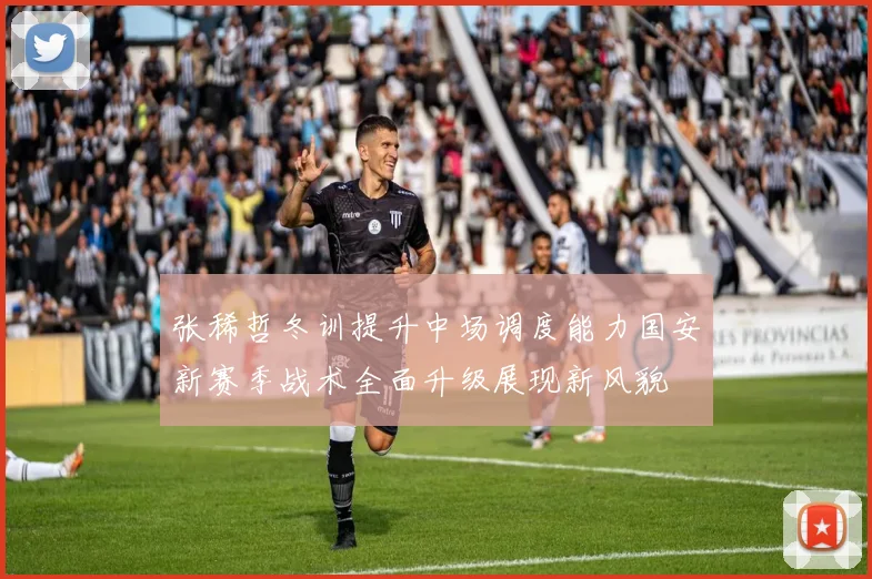 张稀哲冬训提升中场调度能力国安新赛季战术全面升级展现新风貌