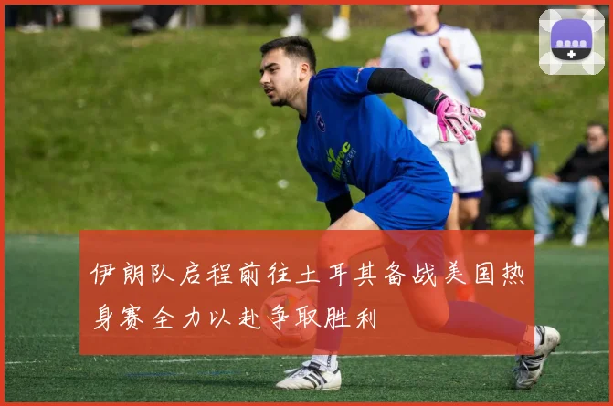 伊朗队启程前往土耳其备战美国热身赛全力以赴争取胜利