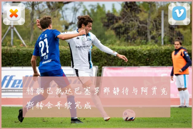 特狮已抵达巴塞罗那静待与阿贾克斯转会手续完成
