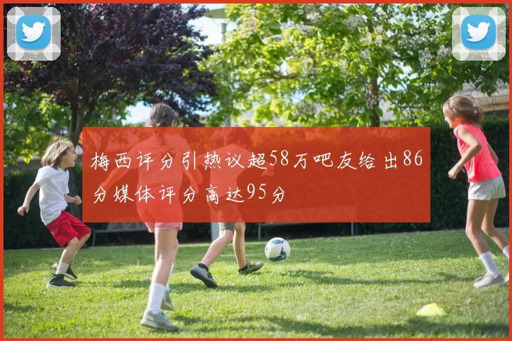 梅西评分引热议超58万吧友给出86分媒体评分高达95分
