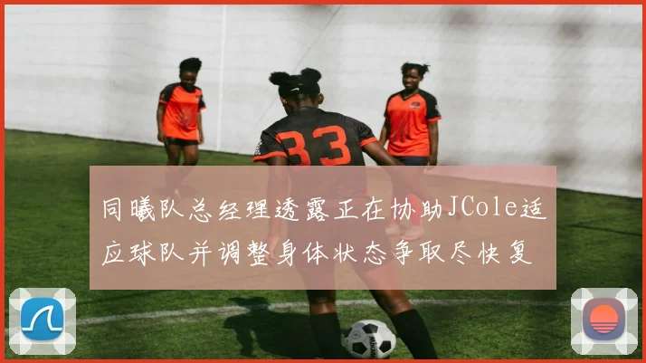 同曦队总经理透露正在协助JCole适应球队并调整身体状态争取尽快复出比赛