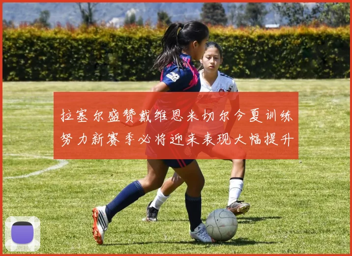 拉塞尔盛赞戴维恩米切尔今夏训练努力新赛季必将迎来表现大幅提升