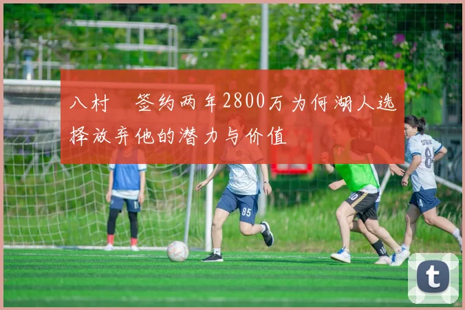 八村塁签约两年2800万为何湖人选择放弃他的潜力与价值