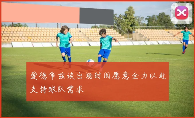 爱德华兹谈出场时间愿意全力以赴支持球队需求