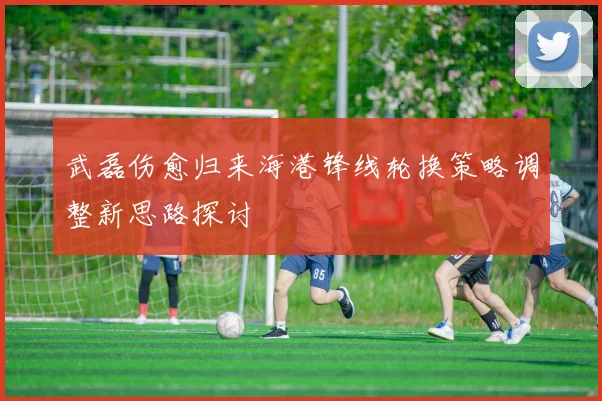 武磊伤愈归来海港锋线轮换策略调整新思路探讨