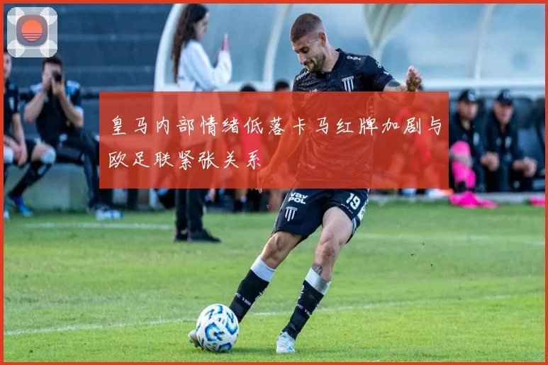 皇马内部情绪低落卡马红牌加剧与欧足联紧张关系