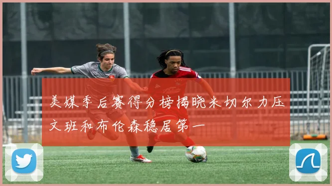 美媒季后赛得分榜揭晓米切尔力压文班和布伦森稳居第一