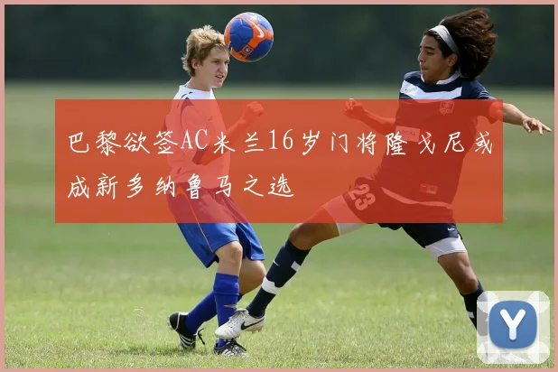 巴黎欲签AC米兰16岁门将隆戈尼或成新多纳鲁马之选