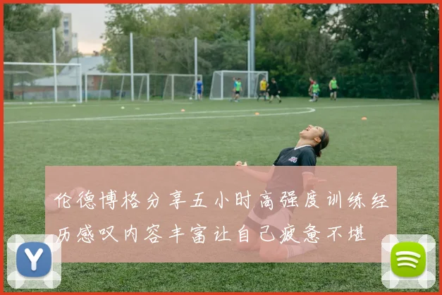 伦德博格分享五小时高强度训练经历感叹内容丰富让自己疲惫不堪