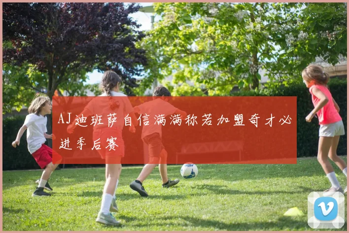AJ迪班萨自信满满称若加盟奇才必进季后赛