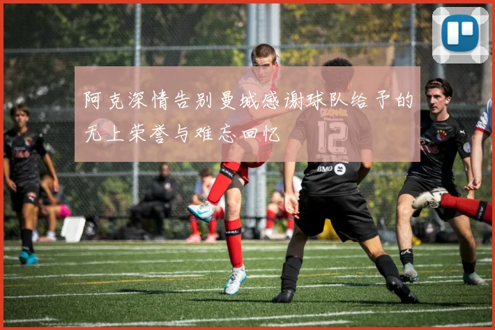 阿克深情告别曼城感谢球队给予的无上荣誉与难忘回忆