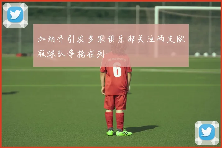 加纳乔引发多家俱乐部关注两支欧冠球队争抢在列