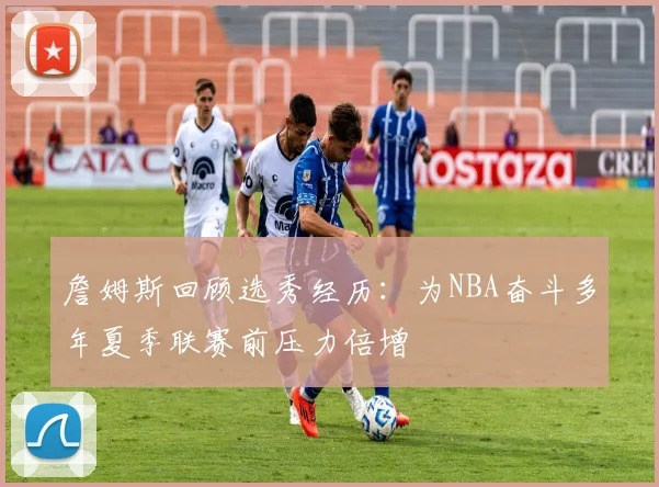 詹姆斯回顾选秀经历：为NBA奋斗多年夏季联赛前压力倍增
