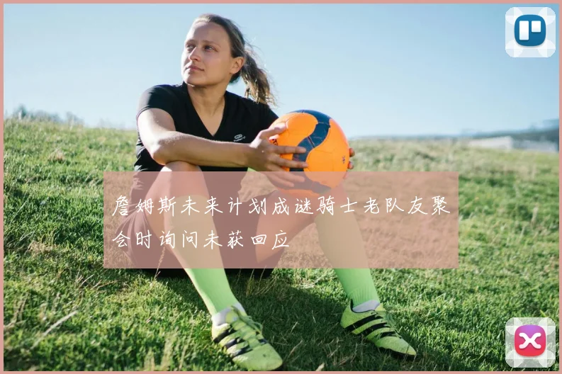 詹姆斯未来计划成谜骑士老队友聚会时询问未获回应