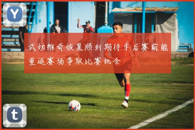 武切维奇恢复顺利期待季后赛前能重返赛场争取比赛机会