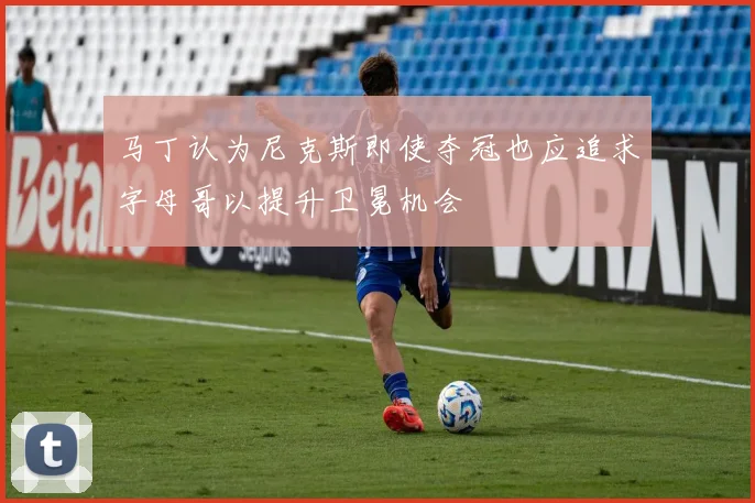 马丁认为尼克斯即使夺冠也应追求字母哥以提升卫冕机会