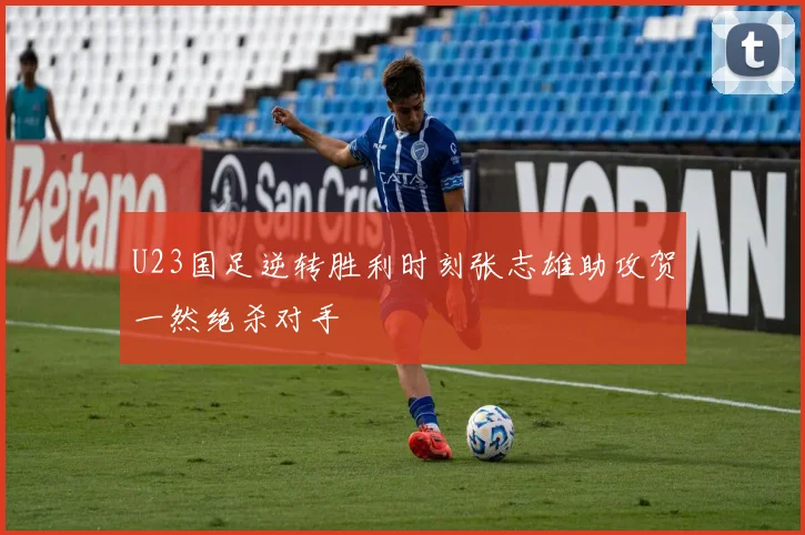 U23国足逆转胜利时刻张志雄助攻贺一然绝杀对手