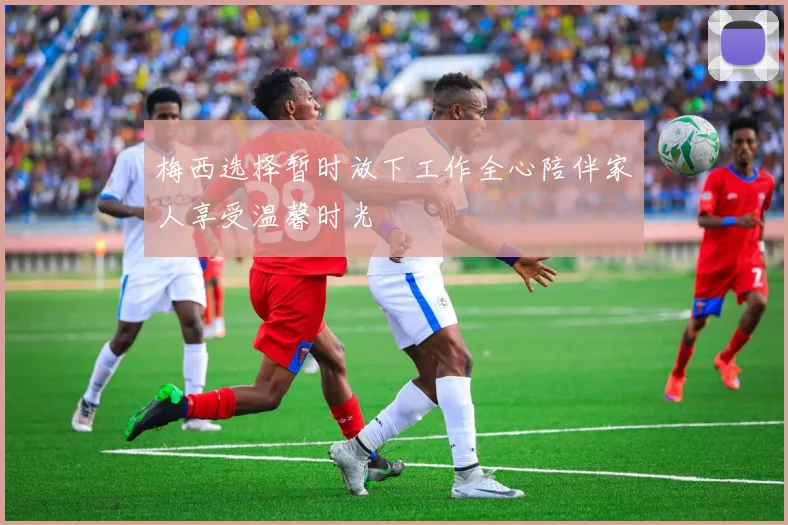 梅西选择暂时放下工作全心陪伴家人享受温馨时光
